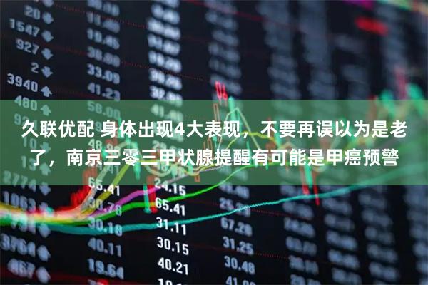 久联优配 身体出现4大表现，不要再误以为是老了，南京三零三甲状腺提醒有可能是甲癌预警