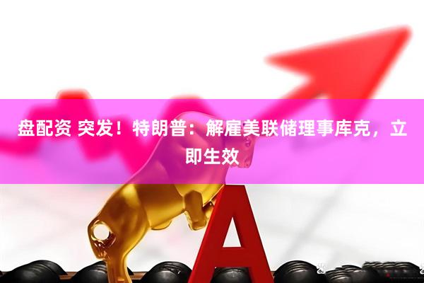 盘配资 突发！特朗普：解雇美联储理事库克，立即生效