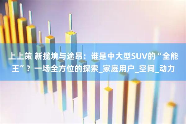上上策 新揽境与途昂：谁是中大型SUV的“全能王”？一场全方位的探索_家庭用户_空间_动力