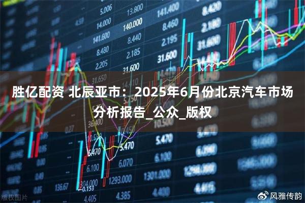 胜亿配资 北辰亚市：2025年6月份北京汽车市场分析报告_公众_版权
