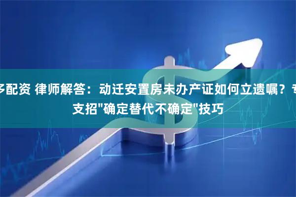 炫多配资 律师解答：动迁安置房未办产证如何立遗嘱？专家支招"确定替代不确定"技巧