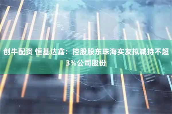 创牛配资 恒基达鑫：控股股东珠海实友拟减持不超3%公司股份