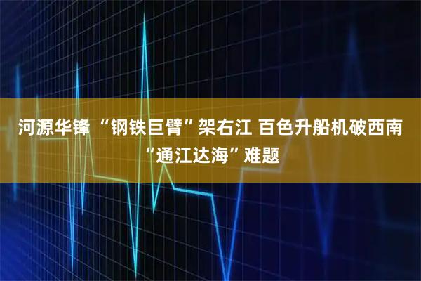 河源华锋 “钢铁巨臂”架右江 百色升船机破西南“通江达海”难题