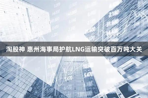 淘股神 惠州海事局护航LNG运输突破百万吨大关
