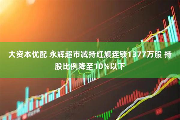 大资本优配 永辉超市减持红旗连锁1377万股 持股比例降至10%以下