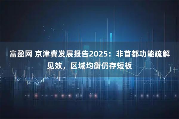 富盈网 京津冀发展报告2025：非首都功能疏解见效，区域均衡仍存短板