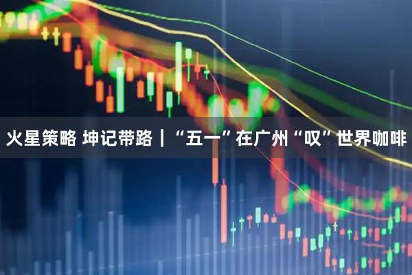 火星策略 坤记带路｜“五一”在广州“叹”世界咖啡