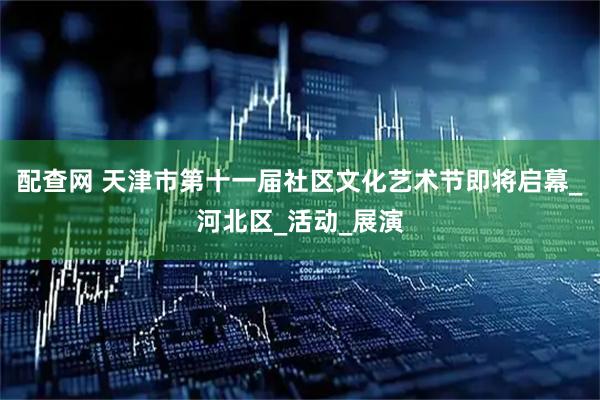 配查网 天津市第十一届社区文化艺术节即将启幕_河北区_活动_展演