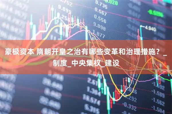 豪极资本 隋朝开皇之治有哪些变革和治理措施？_制度_中央集权_建设