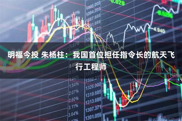 明福今投 朱杨柱:我国首位担任指令长的航天飞行工程师
