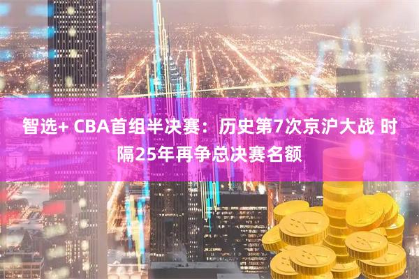 智选+ CBA首组半决赛:历史第7次京沪大战 时隔25年再争总决赛名额