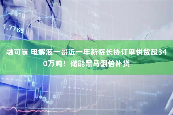 融可赢 电解液一哥近一年新签长协订单供货超340万吨！储能黑马翻倍补货