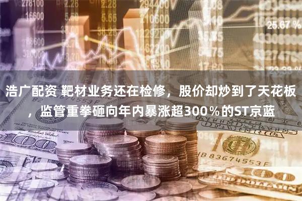 浩广配资 靶材业务还在检修，股价却炒到了天花板，监管重拳砸向年内暴涨超300％的ST京蓝