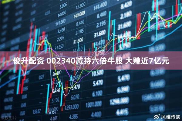 俊升配资 002340减持六倍牛股 大赚近7亿元