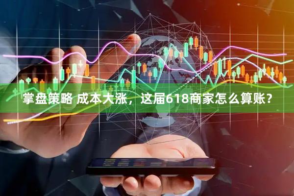 掌盘策略 成本大涨，这届618商家怎么算账？