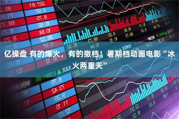 亿操盘 有的爆火,有的撤档!暑期档动画电影“冰火两重天”