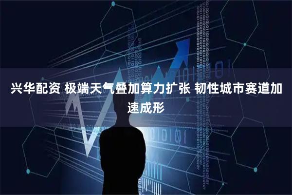 兴华配资 极端天气叠加算力扩张 韧性城市赛道加速成形