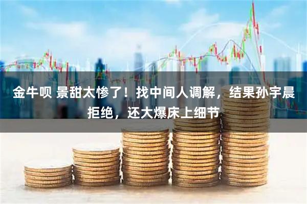 金牛呗 景甜太惨了！找中间人调解，结果孙宇晨拒绝，还大爆床上细节
